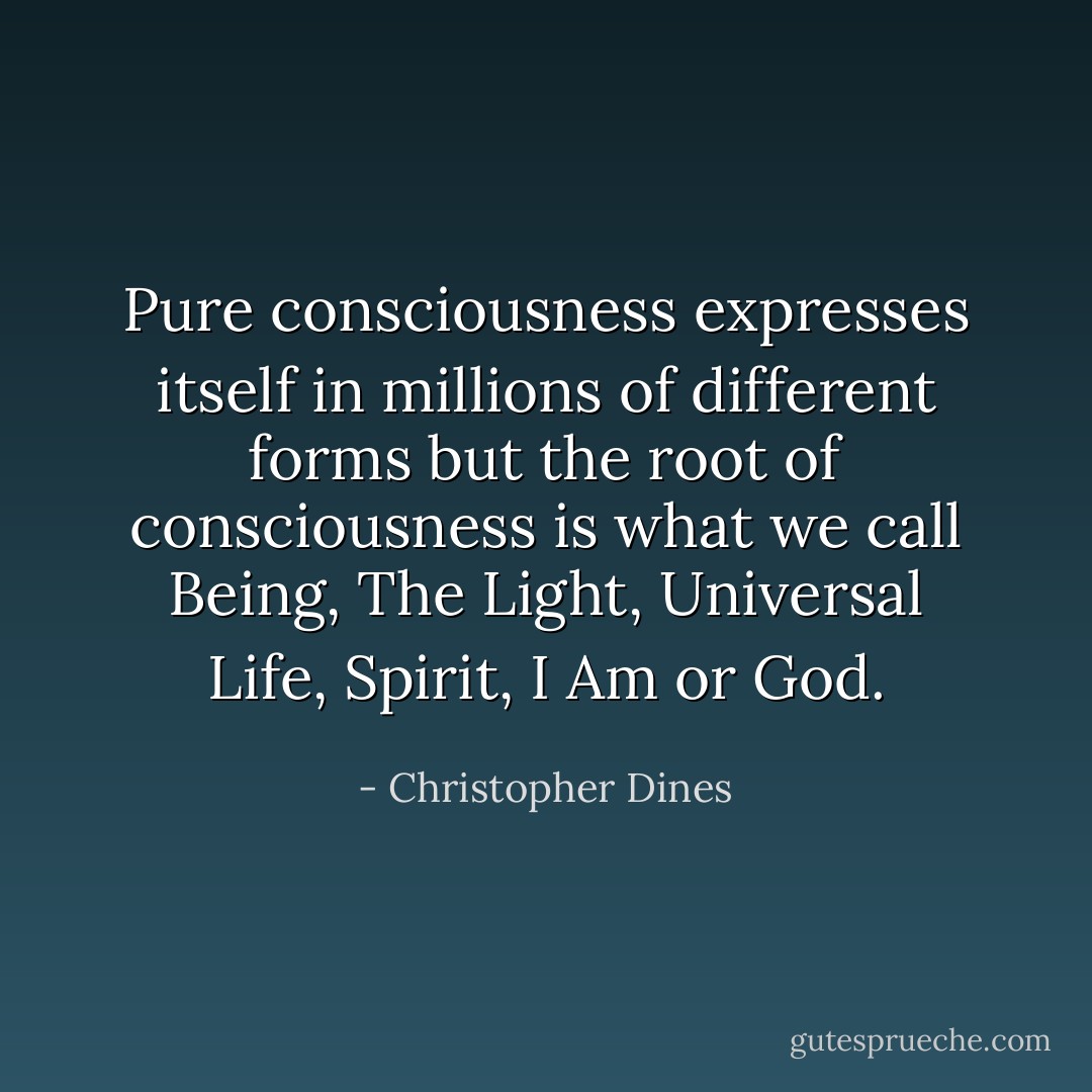 Pure consciousness expresses itself in millions of different forms but the root of consciousness is what we call Being, The Light, Universal Life, Spirit, I Am or God. - Christopher Dines