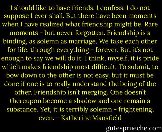 I should like to have friends, I confess. I do not suppose I ever shall. But there have been moments when I have realized what friendship might be. Rare moments - but never forgotten. Friendship is a binding, as solemn as marriage. We take each other for life, through everything - forever. But it’s not enough to say we will do it. I think, myself, it is pride which makes friendship most difficult. To submit, to bow down to the other is not easy, but it must be done if one is to really understand the being of the other. Friendship isn’t merging. One doesn’t thereupon become a shadow and one remain a substance. Yet, it is terribly solemn - frightening, even. - Katherine Mansfield