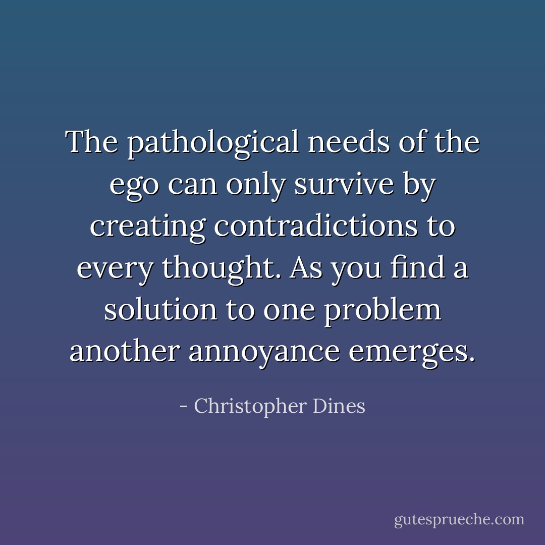 The pathological needs of the ego can only survive by creating contradictions to every thought. As you find a solution to one problem another annoyance emerges. - Christopher Dines