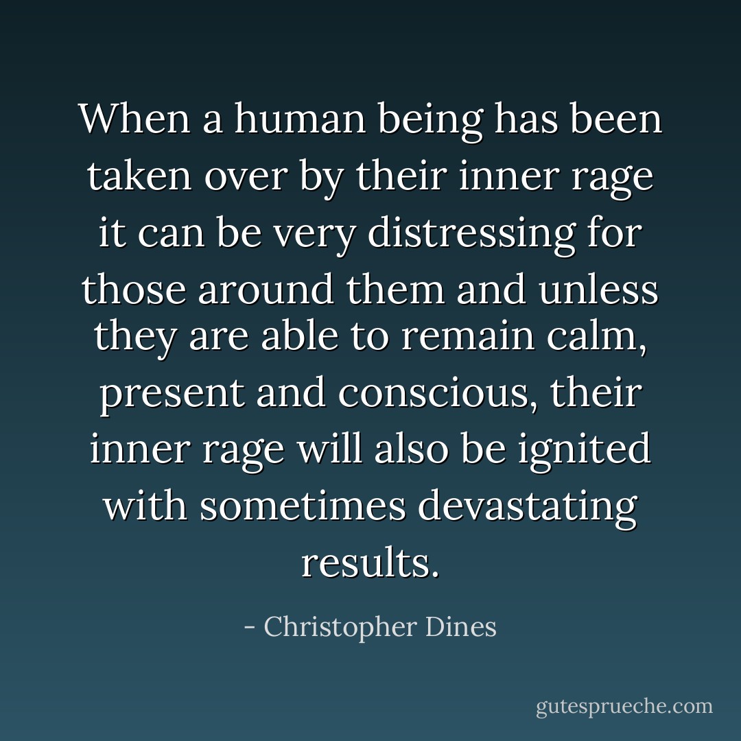 When a human being has been taken over by their inner rage it can be very distressing for those around them and unless they are able to remain calm, present and conscious, their inner rage will also be ignited with sometimes devastating results. - Christopher Dines