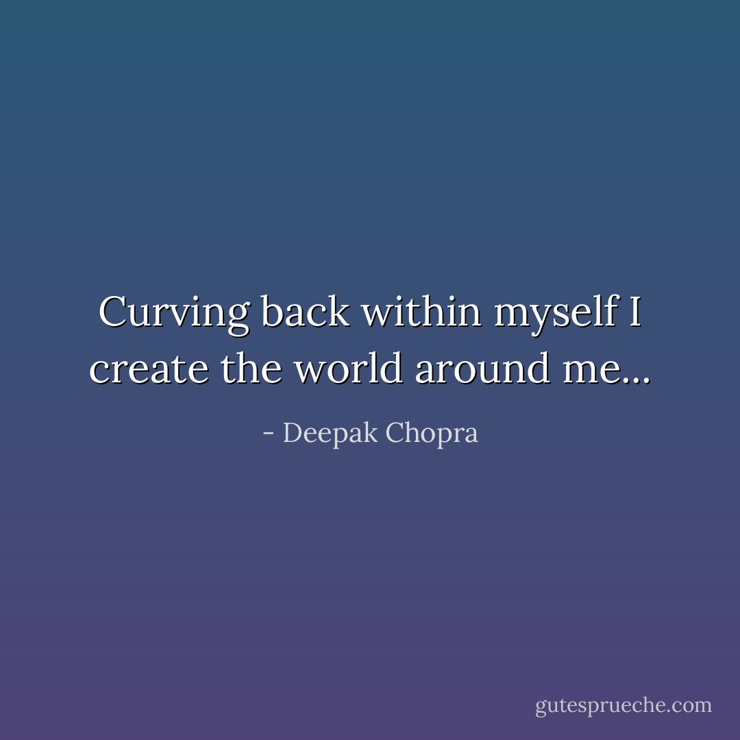 Curving back within myself I create the world around me... - Deepak Chopra