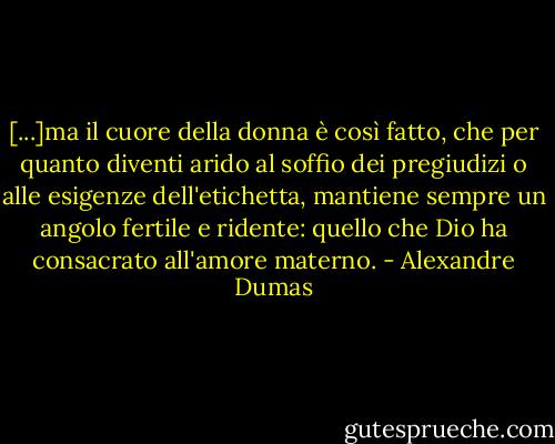 [...]ma il cuore della donna è così fatto, che per quanto diventi arido al soffio dei pregiudizi o alle esigenze dell'etichetta, mantiene sempre un angolo fertile e ridente: quello che Dio ha consacrato all'amore materno. - Alexandre Dumas
