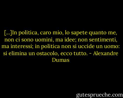 [...]In politica, caro mio, lo sapete quanto me, non ci sono uomini, ma idee; non sentimenti, ma interessi; in politica non si uccide un uomo: si elimina un ostacolo, ecco tutto. - Alexandre Dumas