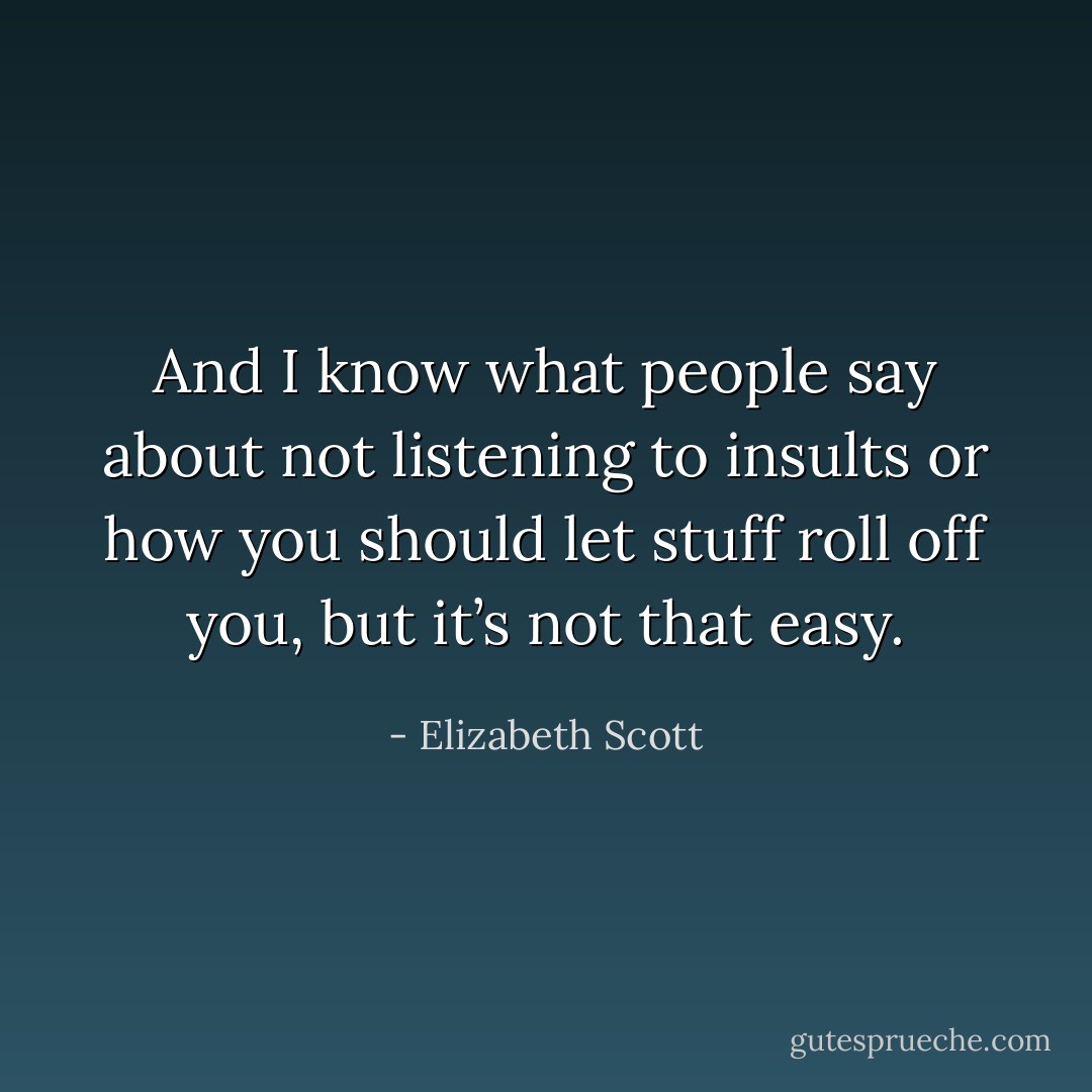And I know what people say about not listening to insults or how you should let stuff roll off you, but it’s not that easy. - Elizabeth Scott