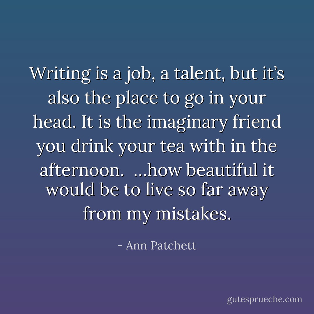 Writing is a job, a talent, but it’s also the place to go in your head. It is the imaginary friend you drink your tea with in the afternoon.<br /><br />…how beautiful it would be to live so far away from my mistakes. - Ann Patchett