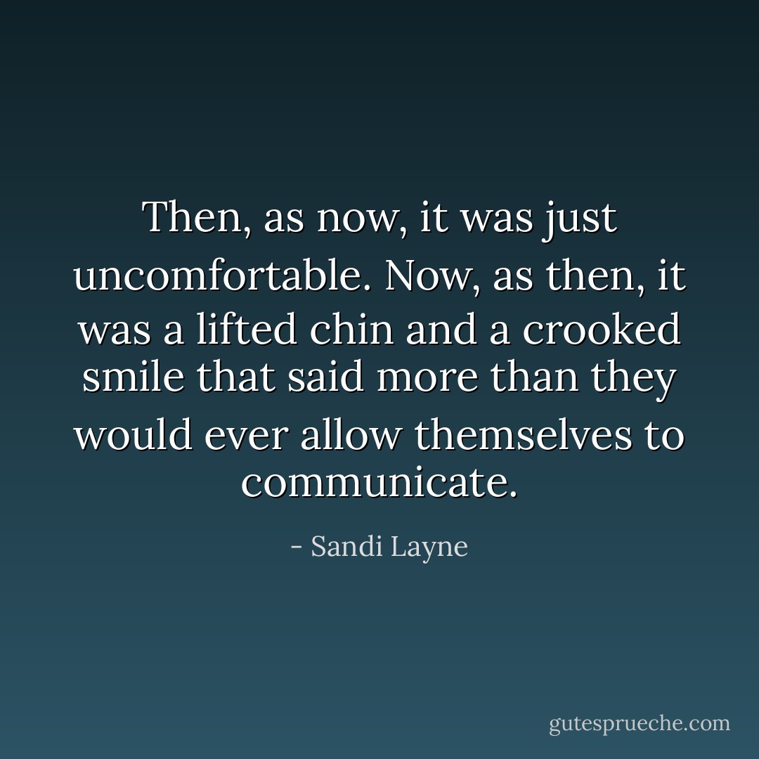 Then, as now, it was just uncomfortable. Now, as then, it was a lifted chin and a crooked smile that said more than they would ever allow themselves to communicate. - Sandi Layne