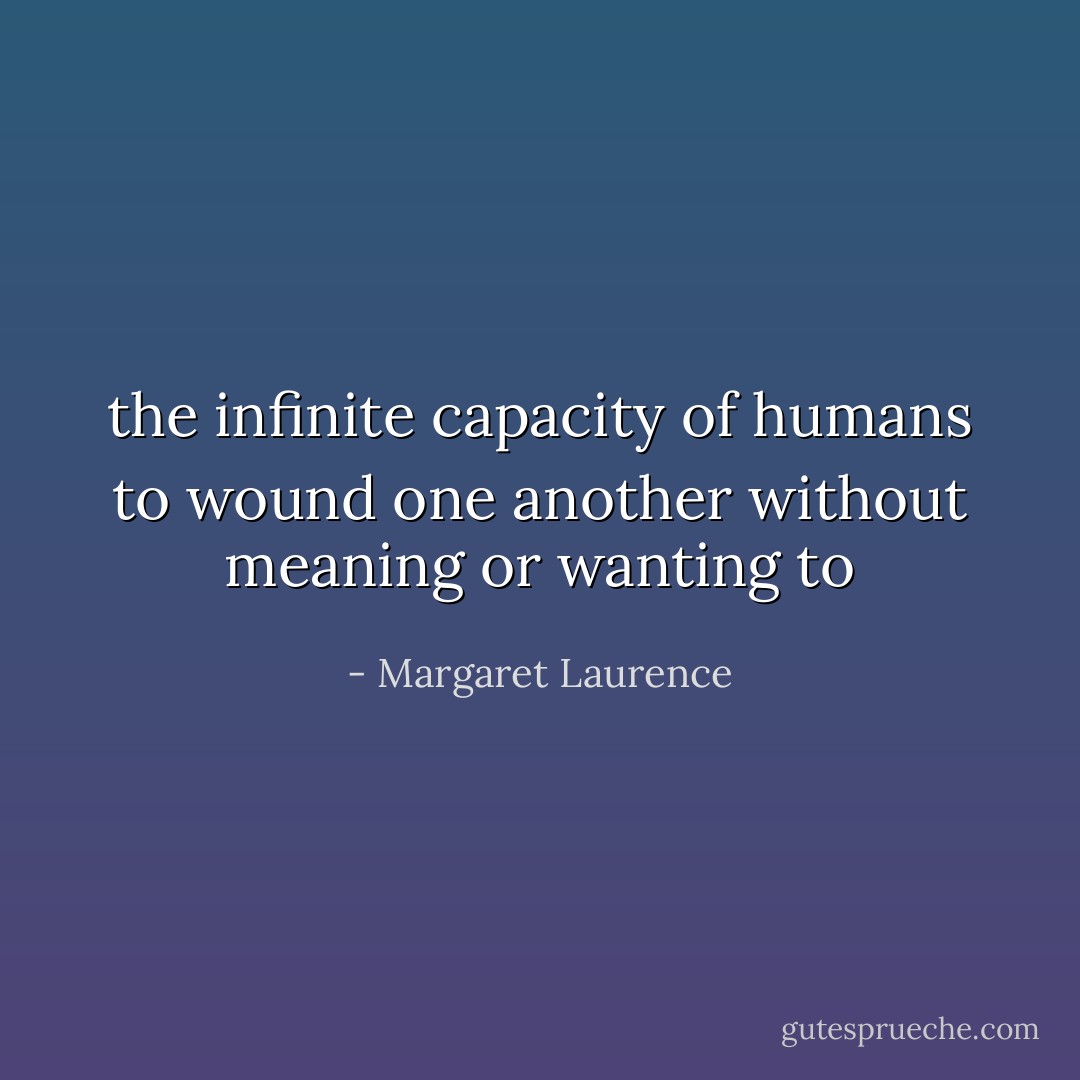 the infinite capacity of humans to wound one another without meaning or wanting to - Margaret Laurence