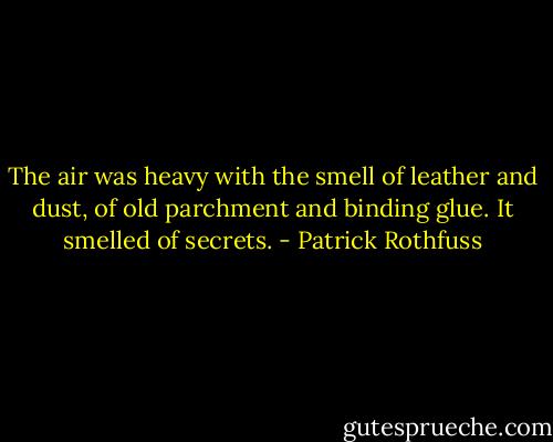 The air was heavy with the smell of leather and dust, of old parchment and binding glue. It smelled of secrets. - Patrick Rothfuss