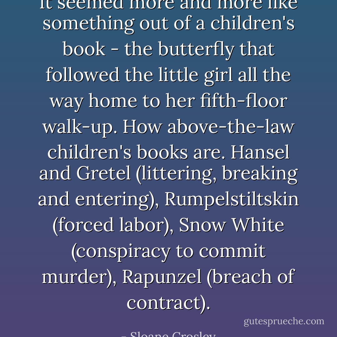 It seemed more and more like something out of a children's book - the butterfly that followed the little girl all the way home to her fifth-floor walk-up. How above-the-law children's books are. Hansel and Gretel (littering, breaking and entering), Rumpelstiltskin (forced labor), Snow White (conspiracy to commit murder), Rapunzel (breach of contract). - Sloane Crosley