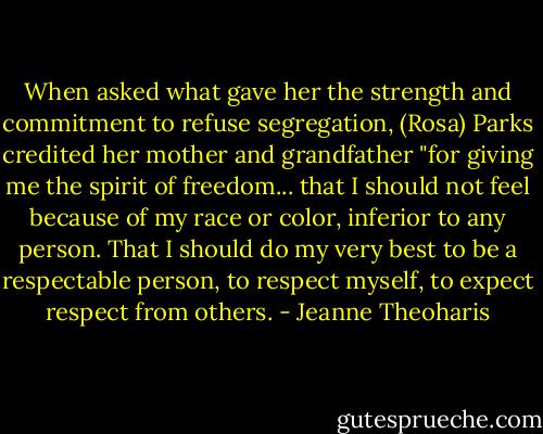 When asked what gave her the strength and commitment to refuse segregation, (Rosa) Parks credited her mother and grandfather "for giving me the spirit of freedom... that I should not feel because of my race or color, inferior to any person. That I should do my very best to be a respectable person, to respect myself, to expect respect from others. - Jeanne Theoharis