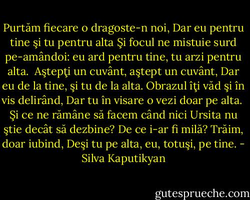Purtăm fiecare o dragoste-n noi,<br />Dar eu pentru tine şi tu pentru alta<br />Şi focul ne mistuie surd pe-amândoi:<br />eu ard pentru tine, tu arzi pentru alta.<br /><br />Aştepţi un cuvânt, aştept un cuvânt,<br />Dar eu de la tine, şi tu de la alta.<br />Obrazul îţi văd şi în vis delirând,<br />Dar tu în visare o vezi doar pe alta.<br /><br />Şi ce ne rămâne să facem când nici<br />Ursita nu ştie decât să dezbine?<br />De ce i-ar fi milă? Trăim, doar iubind,<br />Deşi tu pe alta, eu, totuşi, pe tine. - Silva Kaputikyan