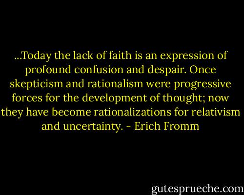 ...Today the lack of faith is an expression of profound confusion and despair. Once skepticism and rationalism were progressive forces for the development of thought; now they have become rationalizations for relativism and uncertainty. - Erich Fromm