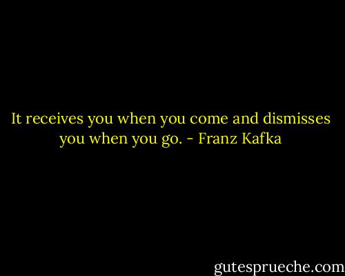 It receives you when you come and dismisses you when you go. - Franz Kafka