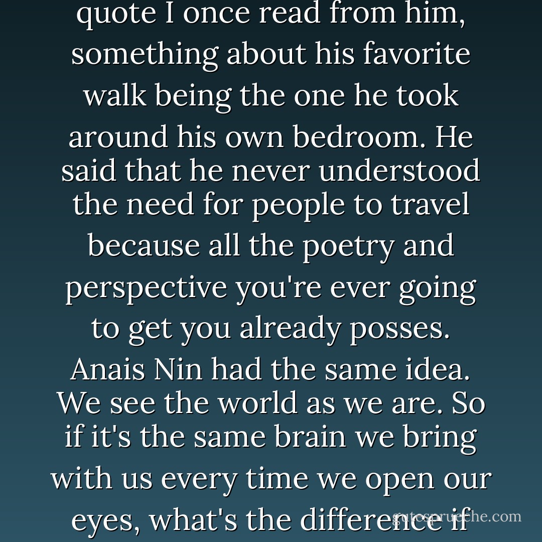 I thought of a high school report I did on the Belgian artist Rene Magritte and a quote I once read from him, something about his favorite walk being the one he took around his own bedroom. He said that he never understood the need for people to travel because all the poetry and perspective you're ever going to get you already posses. Anais Nin had the same idea. We see the world as we are. So if it's the same brain we bring with us every time we open our eyes, what's the difference if we're looking at an island cove or a pocket watch? - Sloane Crosley