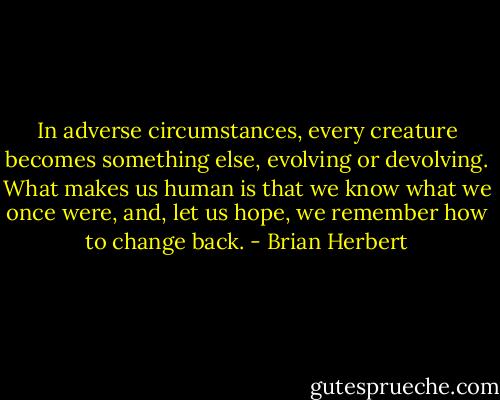 In adverse circumstances, every creature becomes something else, evolving or devolving. What makes us human is that we know what we once were, and, let us hope, we remember how to change back. - Brian Herbert