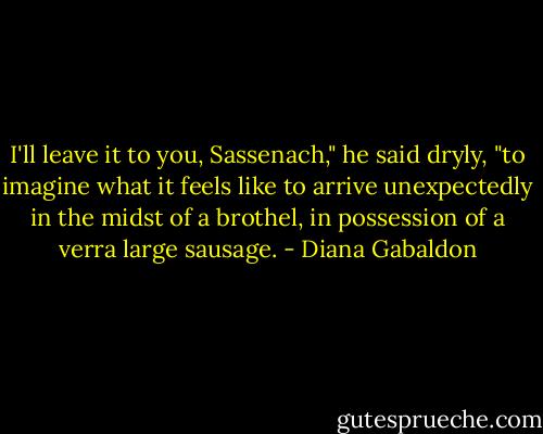 I'll leave it to you, Sassenach," he said dryly, "to imagine what it feels like to arrive unexpectedly in the midst of a brothel, in possession of a verra large sausage. - Diana Gabaldon