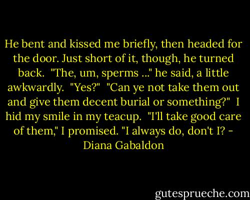 He bent and kissed me briefly, then headed for the door. Just short of it, though, he turned back.<br /> "The, um, sperms ..." he said, a little awkwardly.<br /> "Yes?"<br /> "Can ye not take them out and give them decent burial or something?"<br /> I hid my smile in my teacup.<br /> "I'll take good care of them," I promised. "I always do, don't I? - Diana Gabaldon