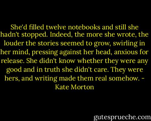 She'd filled twelve notebooks and still she hadn't stopped. Indeed, the more she wrote, the louder the stories seemed to grow, swirling in her mind, pressing against her head, anxious for release. She didn't know whether they were any good and in truth she didn't care. They were hers, and writing made them real somehow. - Kate Morton