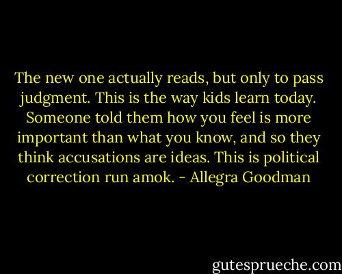 The new one actually reads, but only to pass judgment. This is the way kids learn today. Someone told them how you feel is more important than what you know, and so they think accusations are ideas. This is political correction run amok. - Allegra Goodman