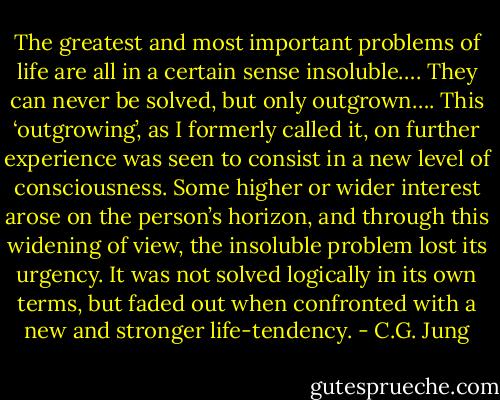 The greatest and most important problems of life are all in a certain sense insoluble…. They can never be solved, but only outgrown…. This ‘outgrowing’, as I formerly called it, on further experience was seen to consist in a new level of consciousness. Some higher or wider interest arose on the person’s horizon, and through this widening of view, the insoluble problem lost its urgency. It was not solved logically in its own terms, but faded out when confronted with a new and stronger life-tendency. - C.G. Jung