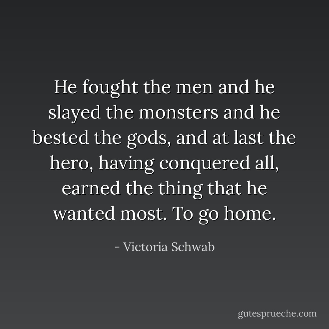 He fought the men and he slayed the monsters and he bested the gods, and at last the hero, having conquered all, earned the thing that he wanted most. To go home. - Victoria Schwab