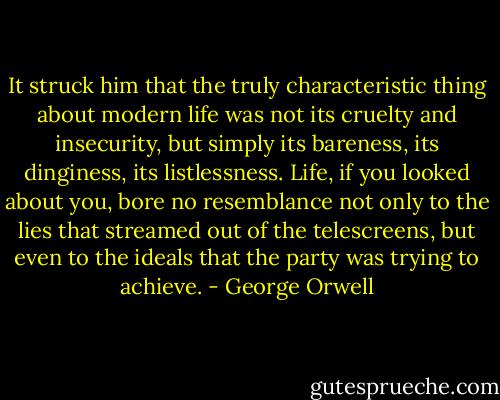 It struck him that the truly characteristic thing about modern life was not its cruelty and insecurity, but simply its bareness, its dinginess, its listlessness. Life, if you looked about you, bore no resemblance not only to the lies that streamed out of the telescreens, but even to the ideals that the party was trying to achieve. - George Orwell