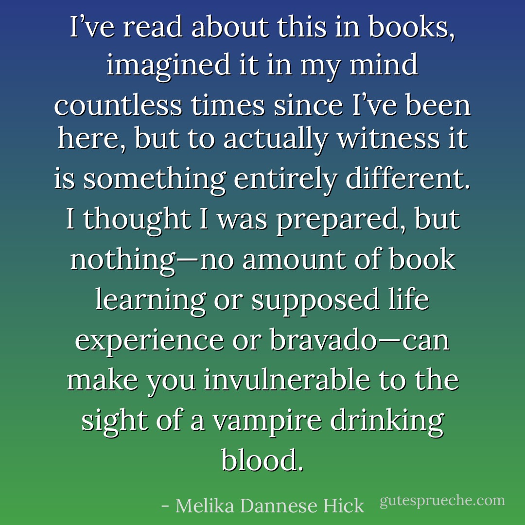 I’ve read about this in books, imagined it in my mind countless times since I’ve been here, but to actually witness it is something entirely different. I thought I was prepared, but nothing—no amount of book learning or supposed life experience or bravado—can make you invulnerable to the sight of a vampire drinking blood. - Melika Dannese Hick