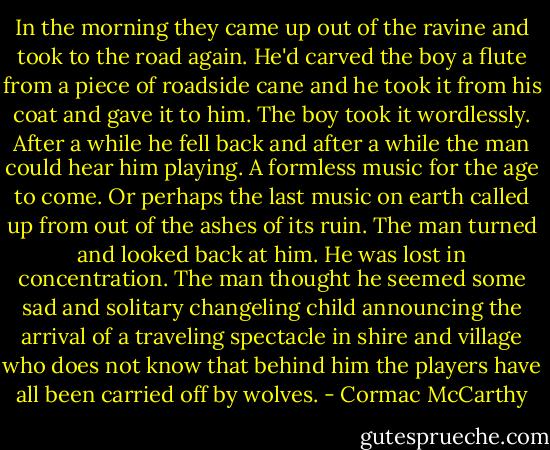 In the morning they came up out of the ravine and took to the road again. He'd carved the boy a flute from a piece of roadside cane and he took it from his coat and gave it to him. The boy took it wordlessly. After a while he fell back and after a while the man could hear him playing. A formless music for the age to come. Or perhaps the last music on earth called up from out of the ashes of its ruin. The man turned and looked back at him. He was lost in concentration. The man thought he seemed some sad and solitary changeling child announcing the arrival of a traveling spectacle in shire and village who does not know that behind him the players have all been carried off by wolves. - Cormac McCarthy