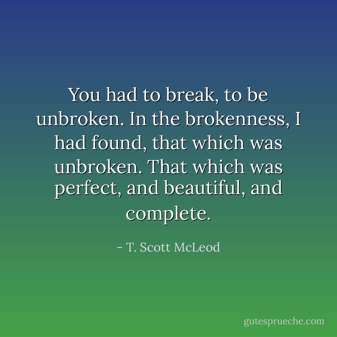 You had to break, to be unbroken. In the brokenness, I had found, that which was unbroken. That which was perfect, and beautiful, and complete. - T. Scott McLeod