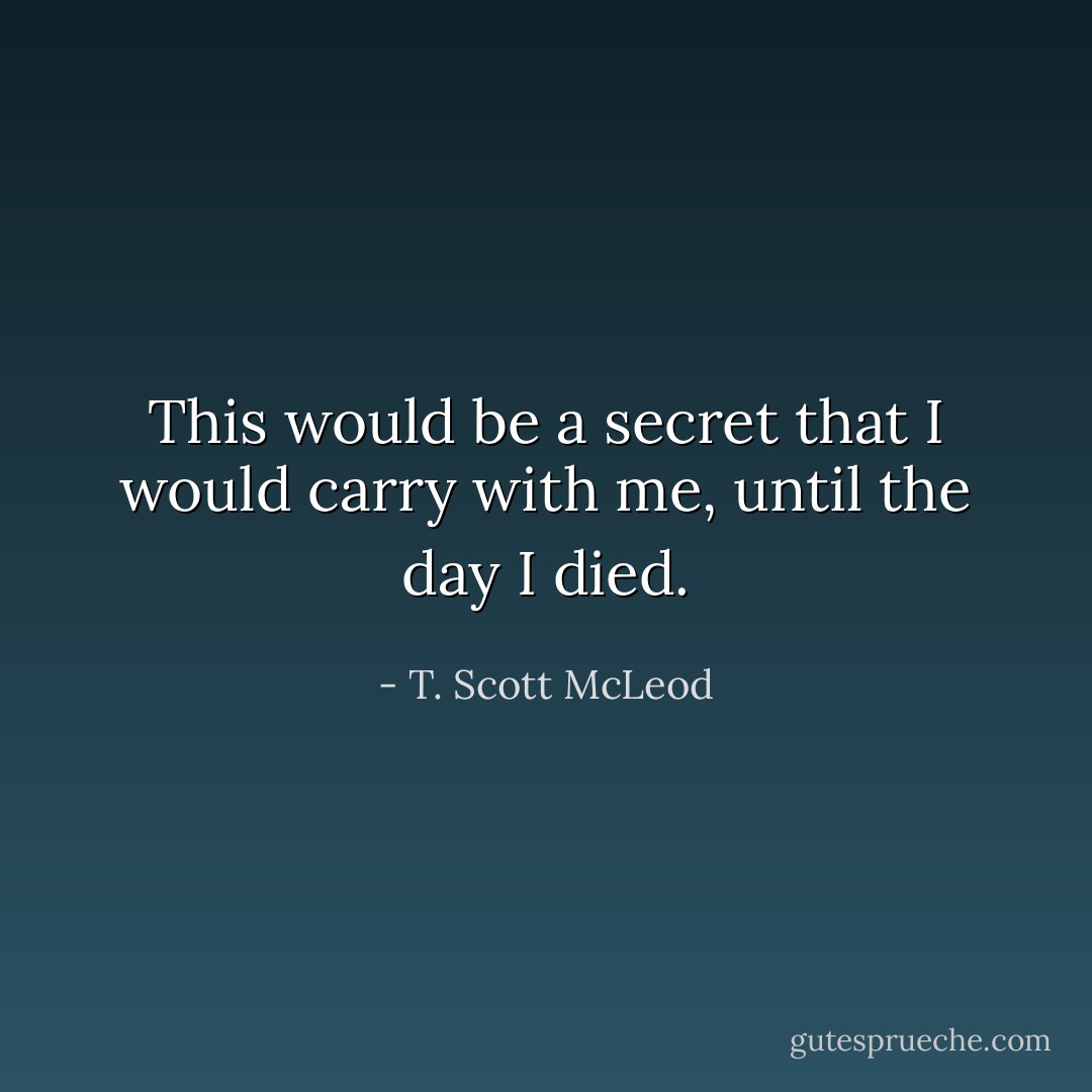 This would be a secret that I would carry with me, until the day I died. - T. Scott McLeod