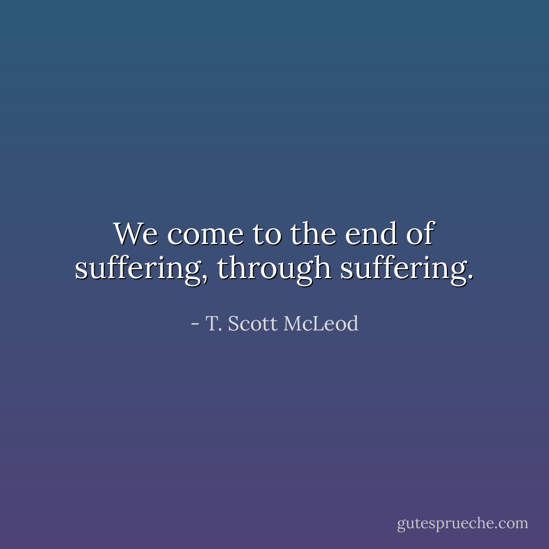 We come to the end of suffering, through suffering. - T. Scott McLeod