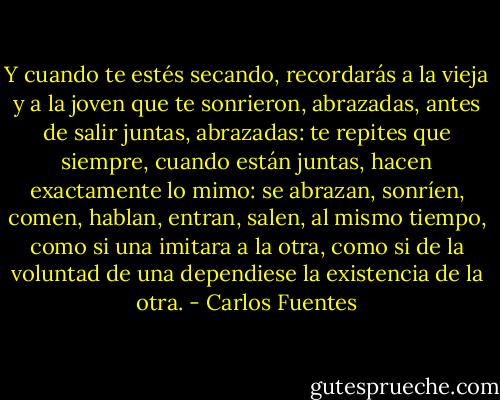 Y cuando te estés secando, recordarás a la vieja y a la joven que te sonrieron, abrazadas, antes de salir juntas, abrazadas: te repites que siempre, cuando están juntas, hacen exactamente lo mimo: se abrazan, sonríen, comen, hablan, entran, salen, al mismo tiempo, como si una imitara a la otra, como si de la voluntad de una dependiese la existencia de la otra. - Carlos Fuentes