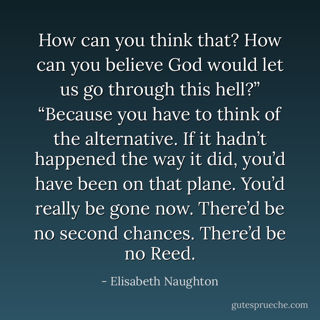 How can you think that? How can you believe God would let us go through this hell?” “Because you have to think of the alternative. If it hadn’t happened the way it did, you’d have been on that plane. You’d really be gone now. There’d be no second chances. There’d be no Reed. - Elisabeth Naughton