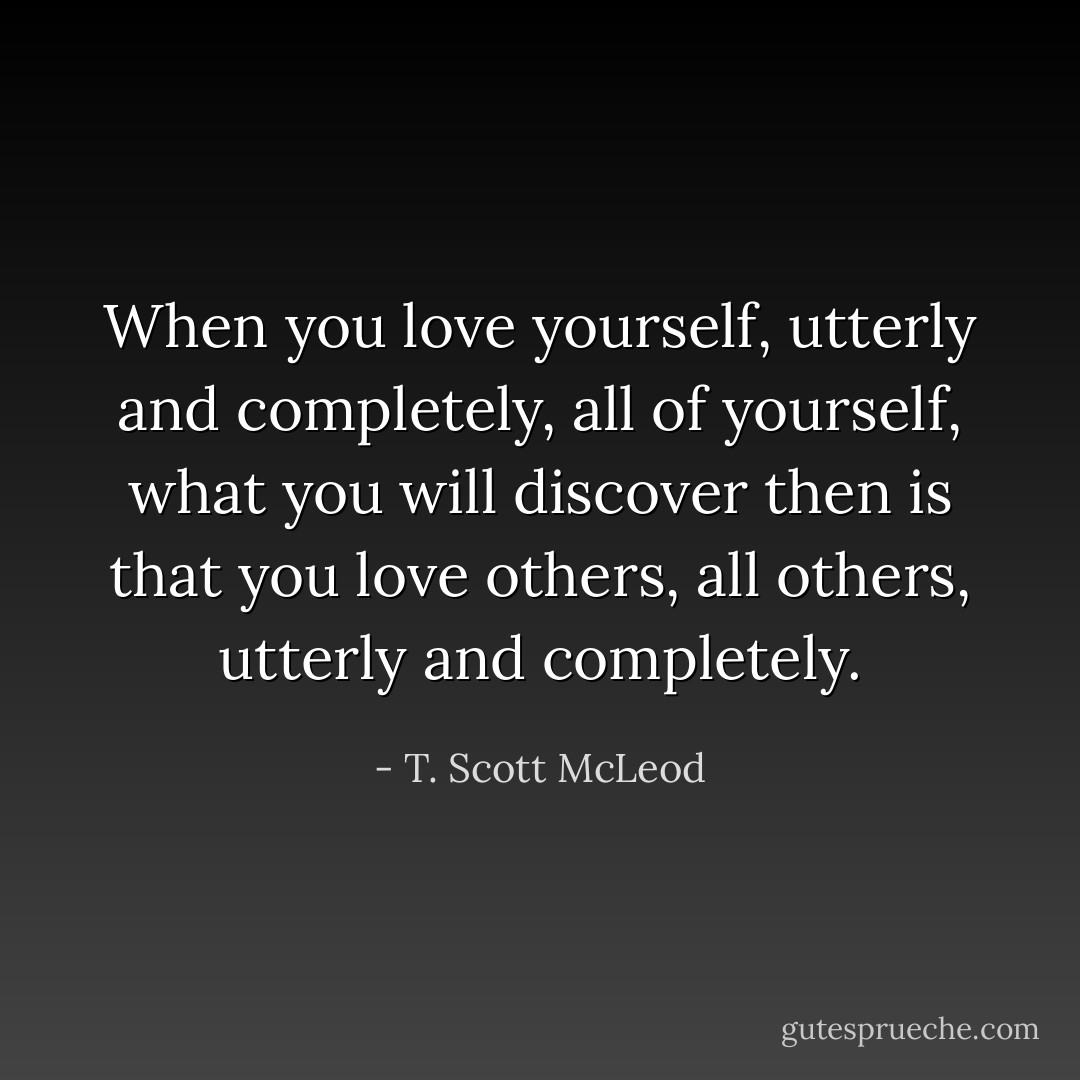 When you love yourself, utterly and completely, all of yourself, what you will discover then is that you love others, all others, utterly and completely. - T. Scott McLeod