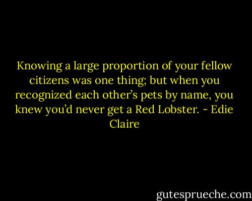 Knowing a large proportion of your fellow citizens was one thing; but when you recognized each other’s pets by name, you knew you’d never get a Red Lobster. - Edie Claire