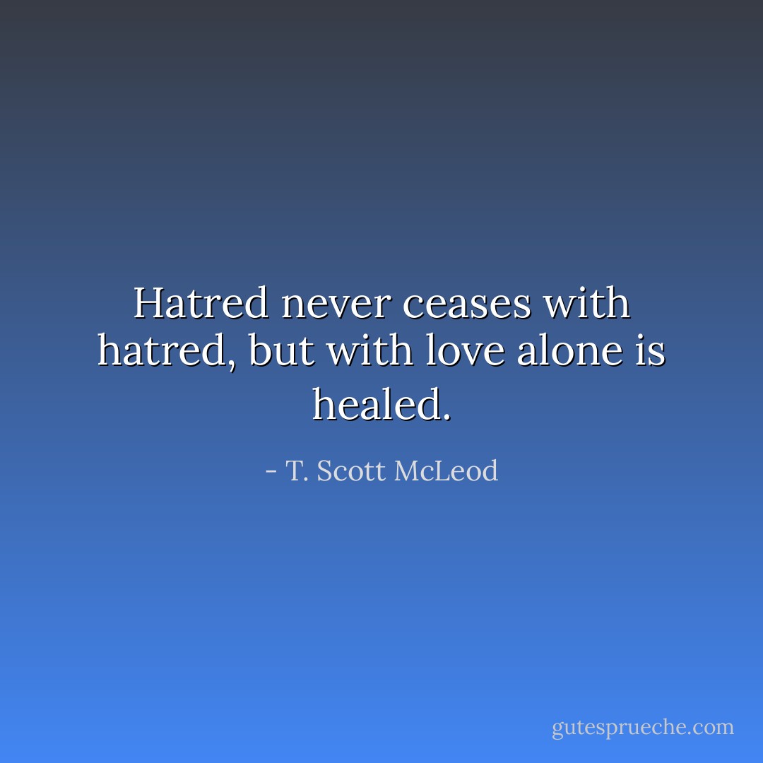 Hatred never ceases with hatred, but with love alone is healed. - T. Scott McLeod