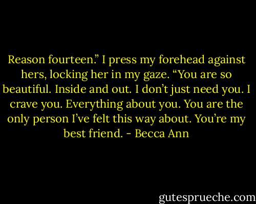 Reason fourteen.” I press my forehead against hers, locking her in my gaze. “You are so beautiful. Inside and out. I don’t just need you. I crave you. Everything about you. You are the only person I’ve felt this way about. You’re my best friend. - Becca Ann