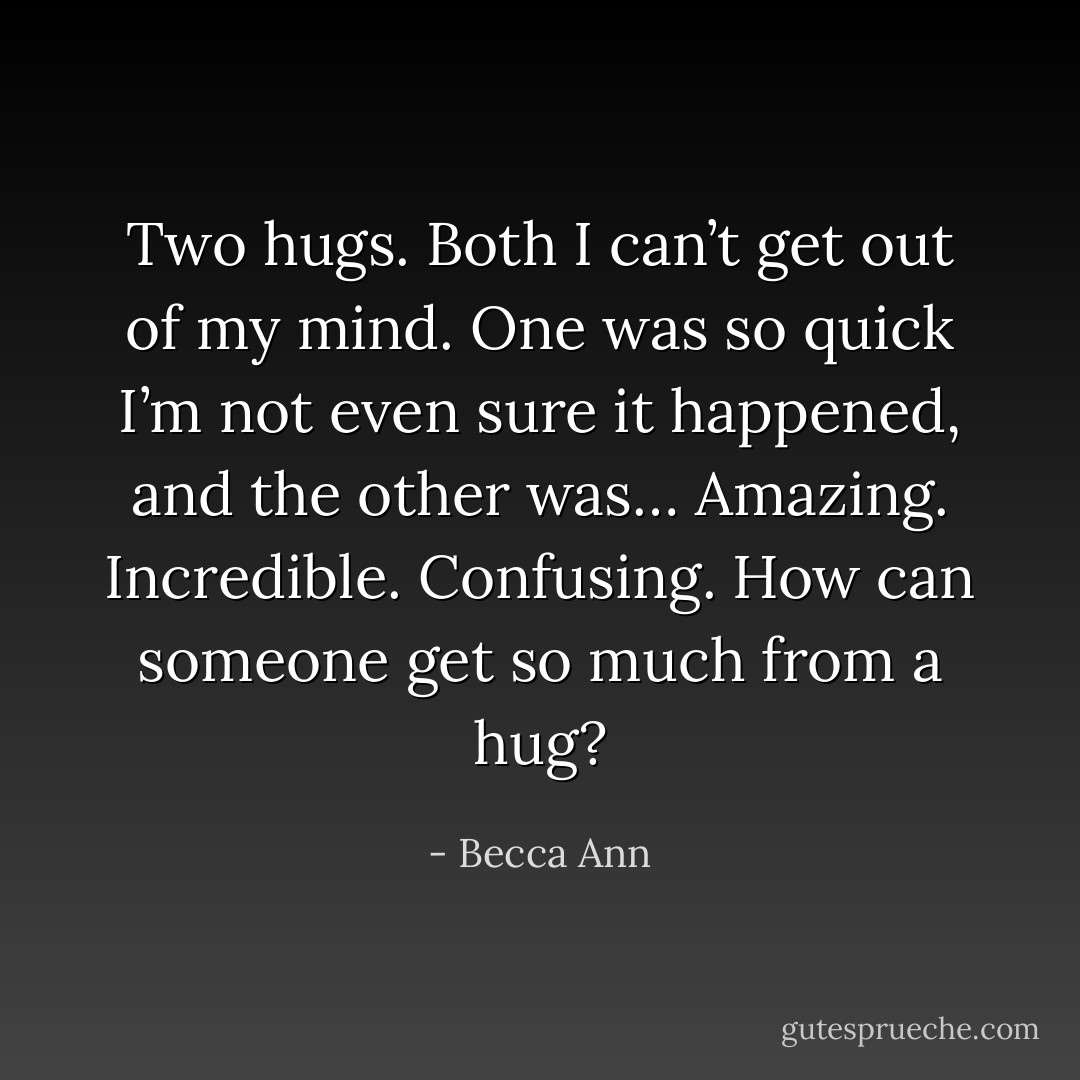 Two hugs. Both I can’t get out of my mind. One was so quick I’m not even sure it happened, and the other was… Amazing. Incredible. Confusing. How can someone get so much from a hug? - Becca Ann