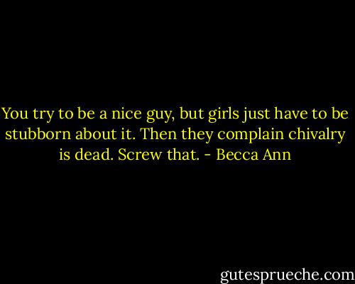 You try to be a nice guy, but girls just have to be stubborn about it. Then they complain chivalry is dead. Screw that. - Becca Ann