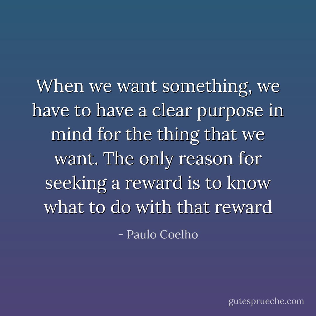 When we want something, we have to have a clear purpose in mind for the thing that we want. The only reason for seeking a reward is to know what to do with that reward - Paulo Coelho
