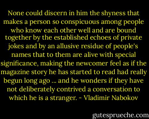 None could discern in him the shyness that makes a person so conspicuous among people who know each other well and are bound together by the established echoes of private jokes and by an allusive residue of people's names that to them are alive with special significance, making the newcomer feel as if the magazine story he has started to read had really begun long ago ... and he wonders if they have not deliberately contrived a conversation to which he is a stranger. - Vladimir Nabokov