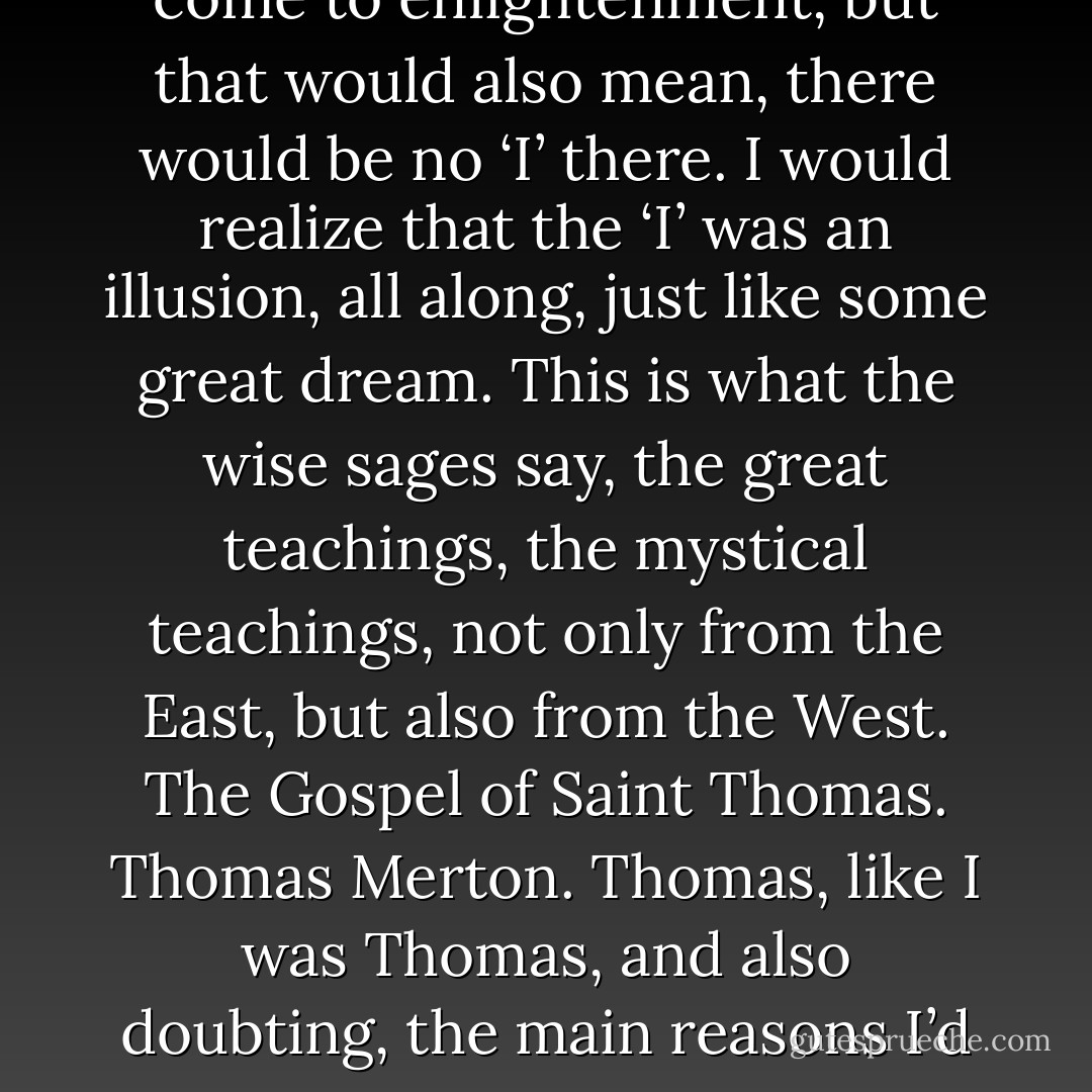 I loved Enso Roshi’s teachings. I loved learning about life. I loved life. It was a good thing to feel. I loved life, and I loved learning, and I was still learning. I was not, yet, done. At the end of our journeys, there would be an end to the journey. Maybe. If I was lucky. If providence shone down upon me gently. I would find love. I would find acceptance. Complete love. Complete acceptance. I would know, that the self, is an illusion. I would come to enlightenment, but that would also mean, there would be no ‘I’ there. I would realize that the ‘I’ was an illusion, all along, just like some great dream. This is what the wise sages say, the great teachings, the mystical teachings, not only from the East, but also from the West. The Gospel of Saint Thomas. Thomas Merton. Thomas, like I was Thomas, and also doubting, the main reasons I’d chosen the name. If nothing else, it was lovable, just as it is. My life. Even the parts I didn’t love, could I love them? The struggles. It was all part of the journey, and would I not look back fondly on this, at some time? Look at how arduous and sincere I’d been. Look at how worried I’d been. Look at how insecure I’d been. Look at how I’d struggled. Trying to find my way. Would I not look back upon myself, affectionately and fondly and with love? - T. Scott McLeod