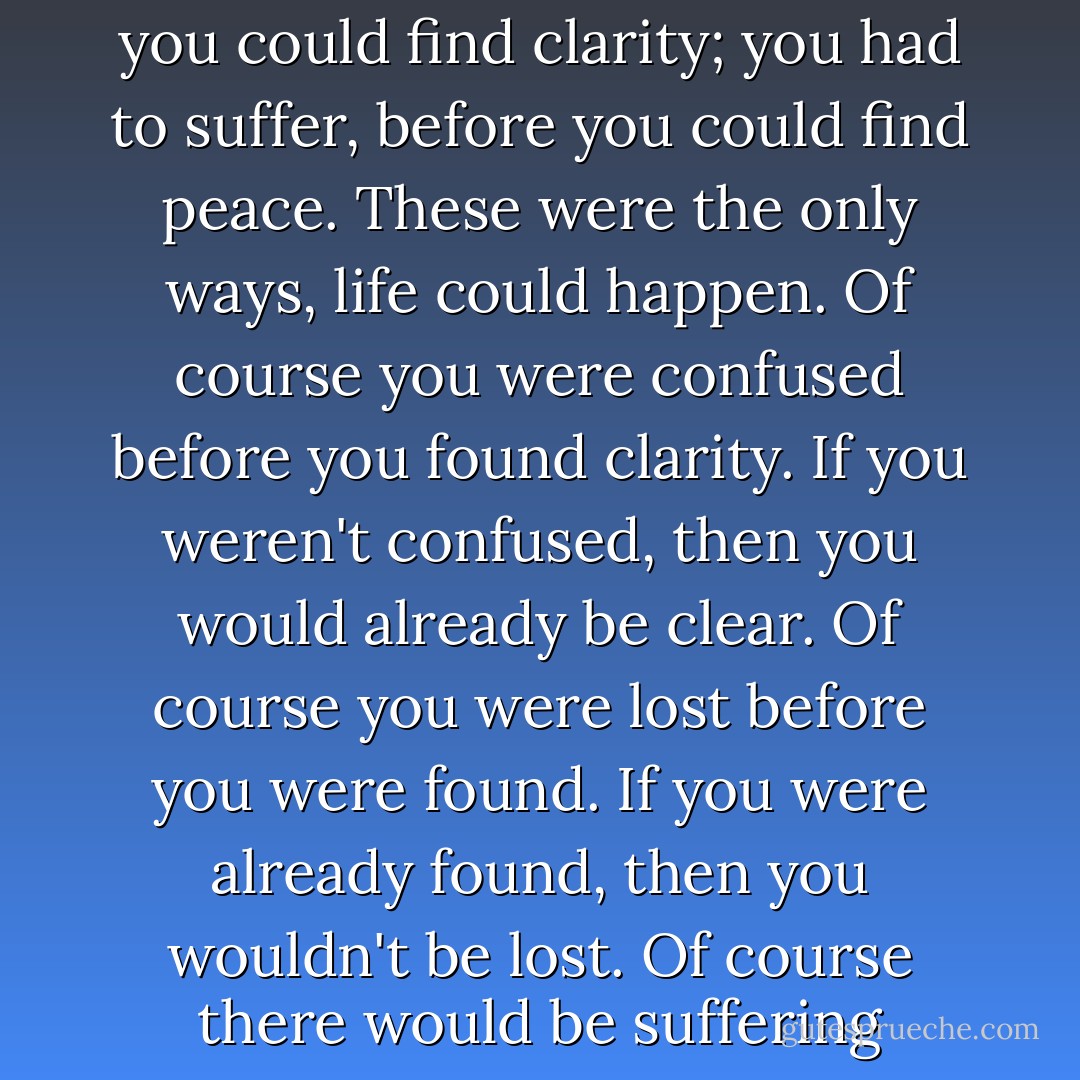 I don’t know where I’m going on this path. I don’t know what I’m doing with my life. You had to be lost, before you could be found. These are the truths. You had to be confused, before you could find clarity; you had to suffer, before you could find peace. These were the only ways, life could happen. Of course you were confused before you found clarity. If you weren't confused, then you would already be clear. Of course you were lost before you were found. If you were already found, then you wouldn't be lost. Of course there would be suffering before peace. If there was already peace, then there wouldn't be suffering. One necessarily came before the other. - T. Scott McLeod