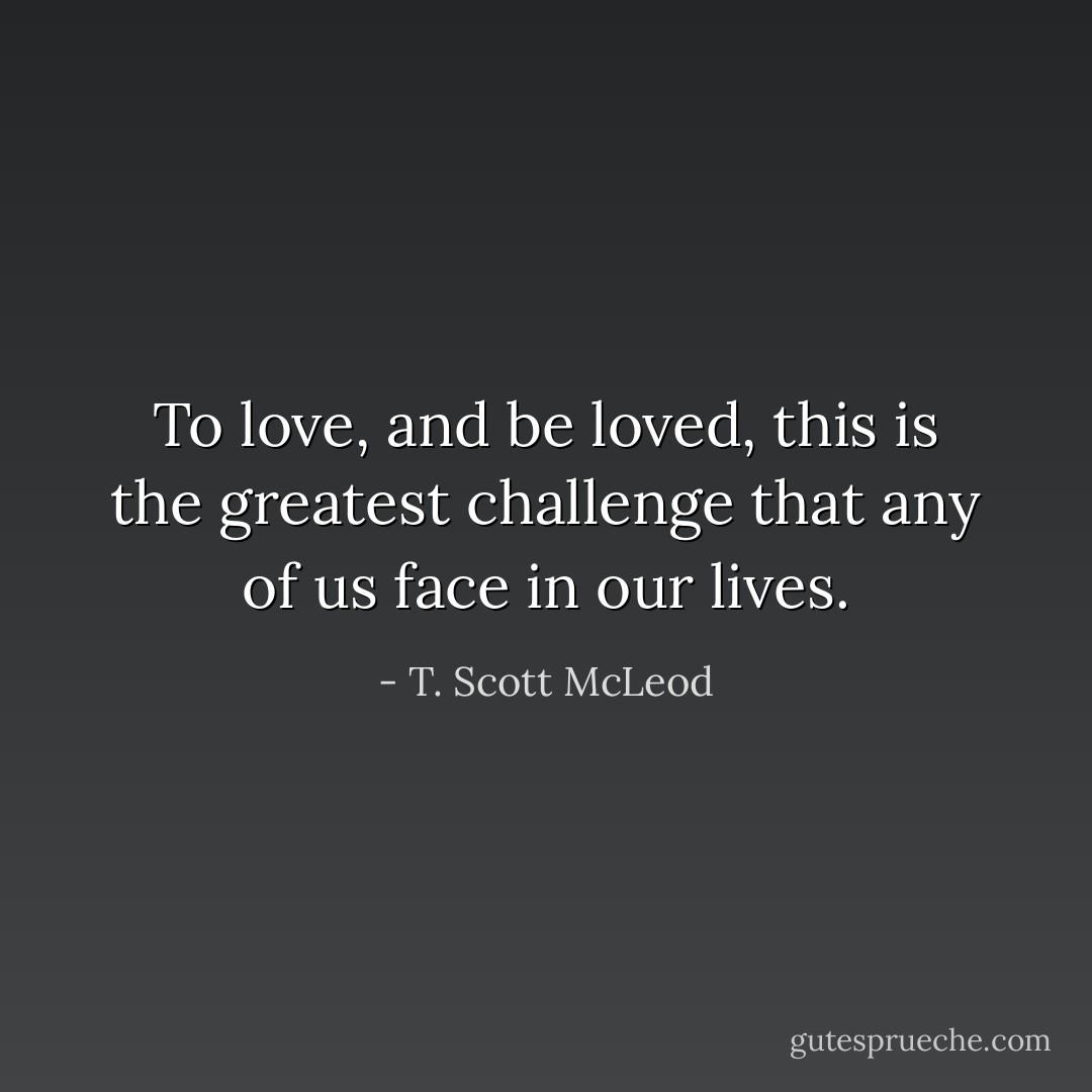 To love, and be loved, this is the greatest challenge that any of us face in our lives. - T. Scott McLeod