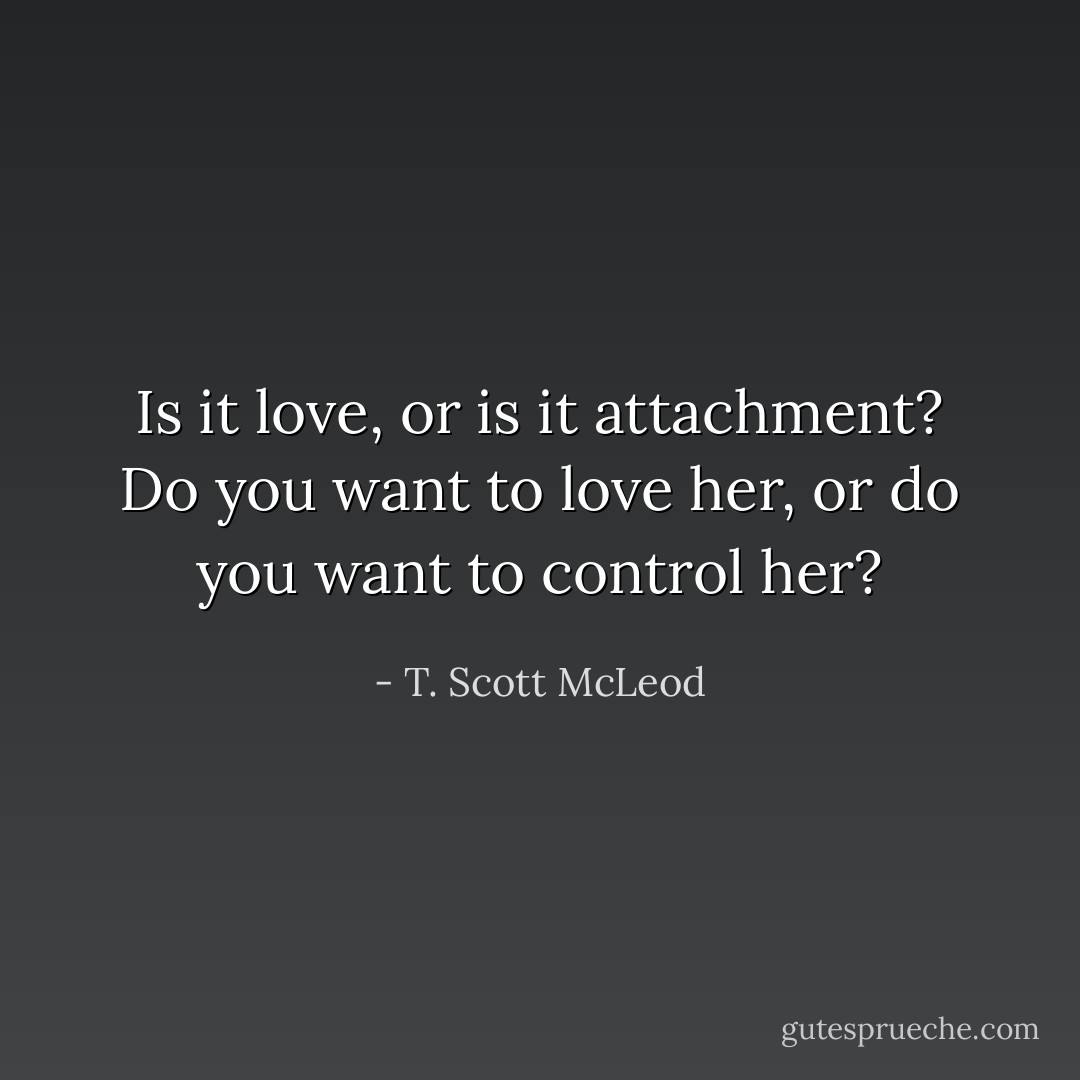 Is it love, or is it attachment? Do you want to love her, or do you want to control her? - T. Scott McLeod