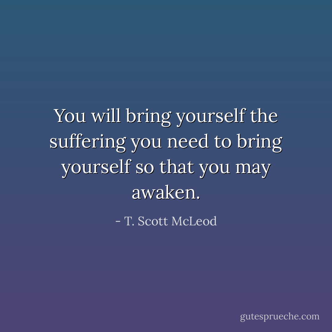 You will bring yourself the suffering you need to bring yourself so that you may awaken. - T. Scott McLeod