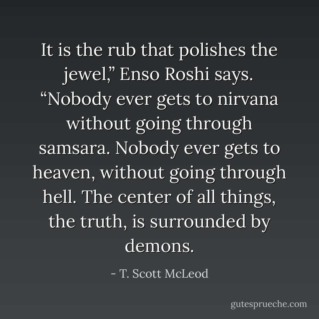 It is the rub that polishes the jewel,” Enso Roshi says. “Nobody ever gets to nirvana without going through samsara. Nobody ever gets to heaven, without going through hell. The center of all things, the truth, is surrounded by demons. - T. Scott McLeod