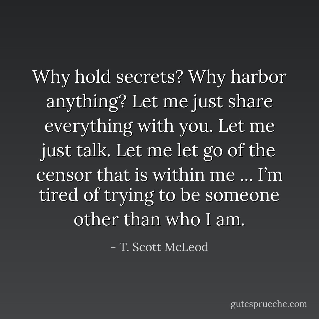 Why hold secrets? Why harbor anything? Let me just share everything with you. Let me just talk. Let me let go of the censor that is within me ... I’m tired of trying to be someone other than who I am. - T. Scott McLeod