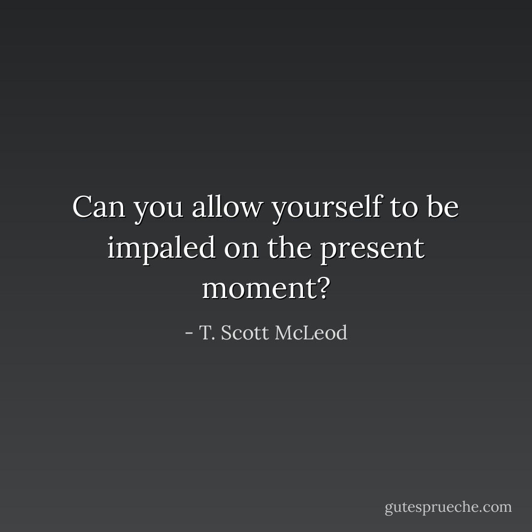 Can you allow yourself to be impaled on the present moment? - T. Scott McLeod