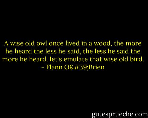 A wise old owl once lived in a wood, the more he heard the less he said, the less he said the more he heard, let's emulate that wise old bird. - Flann O'Brien